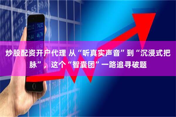 炒股配资开户代理 从“听真实声音”到“沉浸式把脉”，这个“智囊团”一路追寻破题
