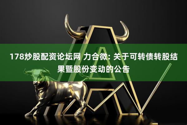 178炒股配资论坛网 力合微: 关于可转债转股结果暨股份变动的公告