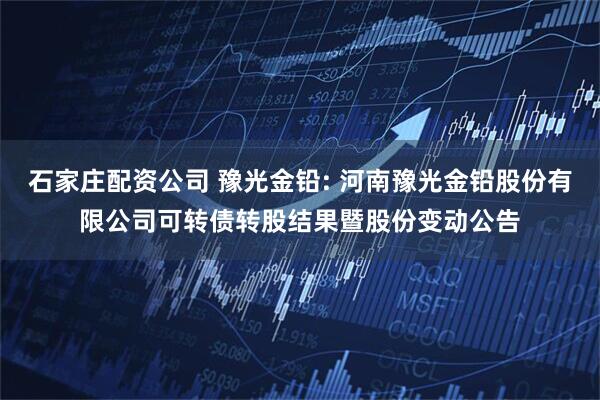 石家庄配资公司 豫光金铅: 河南豫光金铅股份有限公司可转债转股结果暨股份变动公告