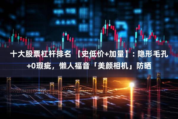 十大股票杠杆排名 【史低价+加量】: 隐形毛孔+0瑕疵，懒人福音「美颜相机」防晒