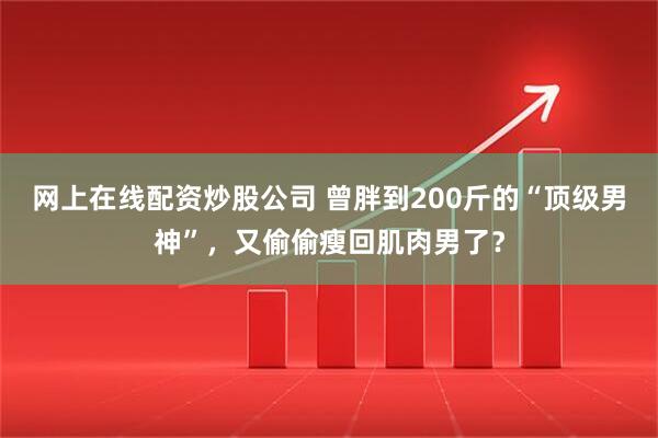 网上在线配资炒股公司 曾胖到200斤的“顶级男神”，又偷偷瘦回肌肉男了？