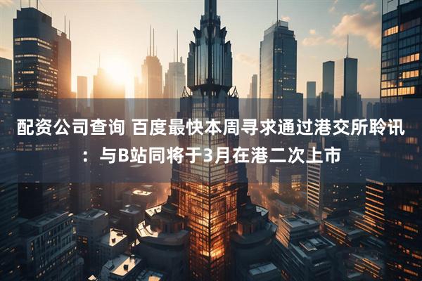 配资公司查询 百度最快本周寻求通过港交所聆讯：与B站同将于3月在港二次上市