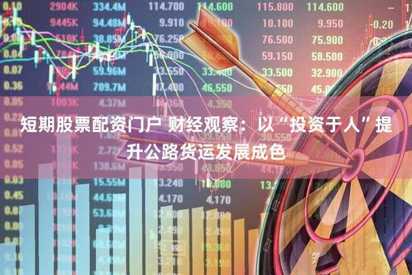 短期股票配资门户 财经观察：以“投资于人”提升公路货运发展成色