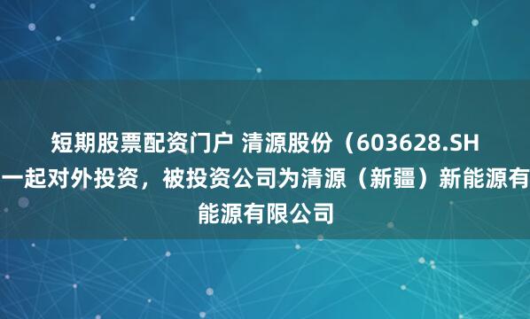 短期股票配资门户 清源股份（603628.SH）新增一起对外投资，被投资公司为清源（新疆）新能源有限公司