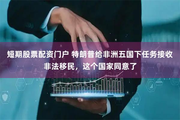短期股票配资门户 特朗普给非洲五国下任务接收非法移民，这个国家同意了