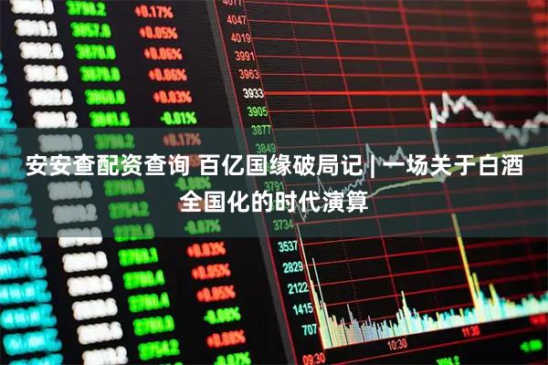 安安查配资查询 百亿国缘破局记 | 一场关于白酒全国化的时代演算