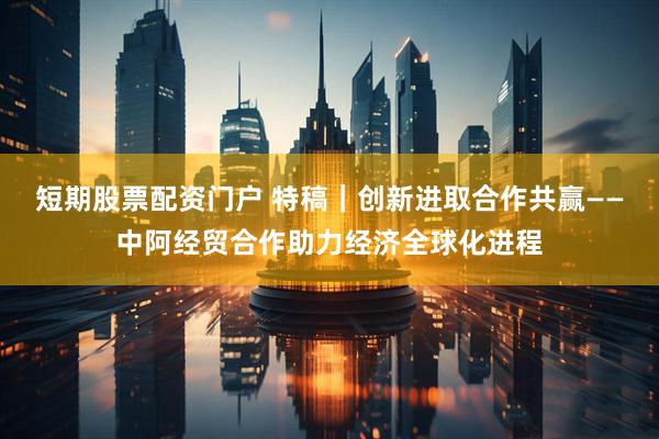 短期股票配资门户 特稿｜创新进取　合作共赢——中阿经贸合作助力经济全球化进程