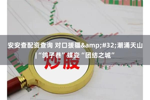 安安查配资查询 对口援疆 潮涌天山|“鸽子巷”蝶变“团结之城”