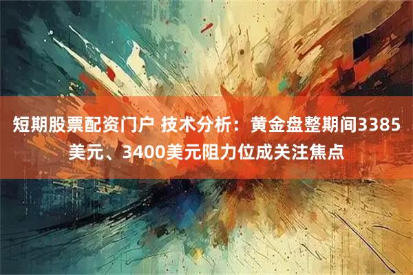 短期股票配资门户 技术分析：黄金盘整期间3385美元、3400美元阻力位成关注焦点