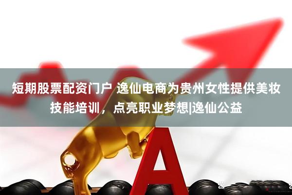 短期股票配资门户 逸仙电商为贵州女性提供美妆技能培训，点亮职业梦想|逸仙公益