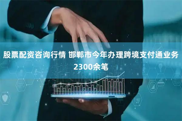 股票配资咨询行情 邯郸市今年办理跨境支付通业务2300余笔