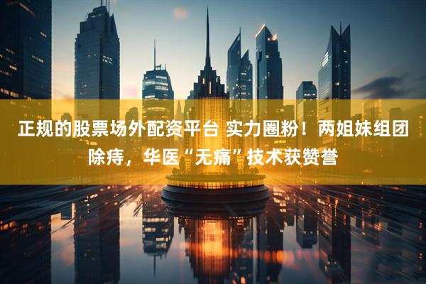 正规的股票场外配资平台 实力圈粉！两姐妹组团除痔，华医“无痛”技术获赞誉
