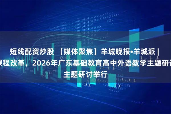 短线配资炒股 【媒体聚焦】羊城晚报•羊城派 | 深化课程改革，2026年广东基础教育高中外语教学主题研讨举行