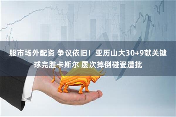 股市场外配资 争议依旧！亚历山大30+9献关键球完胜卡斯尔 屡次摔倒碰瓷遭批