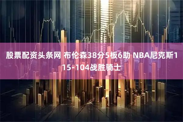 股票配资头条网 布伦森38分5板6助 NBA尼克斯115-104战胜骑士