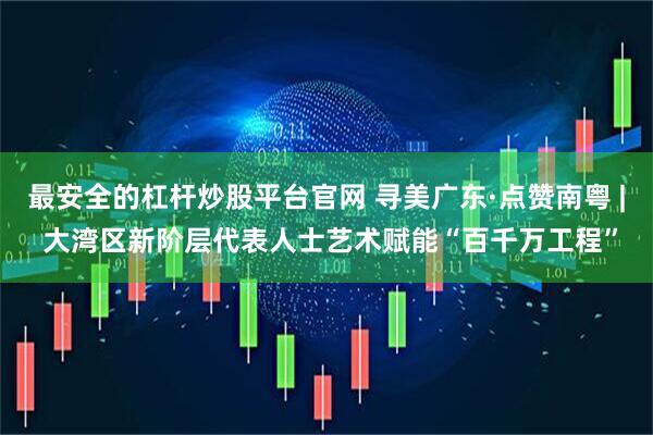最安全的杠杆炒股平台官网 寻美广东·点赞南粤 | 大湾区新阶层代表人士艺术赋能“百千万工程”
