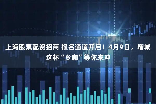 上海股票配资招商 报名通道开启！4月9日，增城这杯“乡咖”等你来冲
